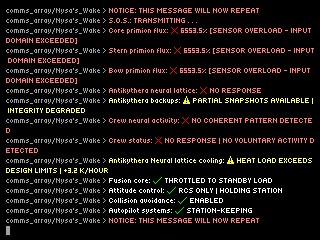 comms_array/Nysa's_Wake > S.O.S.: TRANSMITTING . . . \ncomms_array/Nysa's_Wake > Core primion flux: ❌ 6553.5% [SENSOR OVERLOAD - INPUT DOMAIN EXCEEDED] \ncomms_array/Nysa's_Wake > Stern primion flux: ❌ 6553.5% [SENSOR OVERLOAD - INPUT DOMAIN EXCEEDED] \ncomms_array/Nysa's_Wake > Bow primion flux: ❌ 6553.5% [SENSOR OVERLOAD - INPUT DOMAIN EXCEEDED] \ncomms_array/Nysa's_Wake > Antikythera neural lattice: ❌ NO RESPONSE \ncomms_array/Nysa's_Wake > Antikythera backups: ⚠️ PARTIAL SNAPSHOTS AVAILABLE | INTEGRITY DEGRADED \ncomms_array/Nysa's_Wake > Crew neural activity: ❌ NO COHERENT PATTERN DETECTED \ncomms_array/Nysa's_Wake > Crew status: ❌ NO RESPONSE - NO VOLUNTARY ACTIVITY DETECTED \ncomms_array/Nysa's_Wake > Antikythera Neural lattice cooling: ⚠️ HEAT LOAD EXCEEDS DESIGN LIMITS | +3.2 K/HOUR \ncomms_array/Nysa's_Wake > Fusion core output: ✅ THROTTLED TO STANDBY LOAD \ncomms_array/Nysa's_Wake > Attitude control: ✅ RCS ONLY | HOLDING STATION \ncomms_array/Nysa's_Wake > Collision avoidance: ✅ ENABLED \ncomms_array/Nysa's_Wake > Autopilot systems: ✅ STATION-KEEPING \ncomms_array/Nysa's_Wake > NOTICE: THIS MESSAGE WILL NOW REPEAT